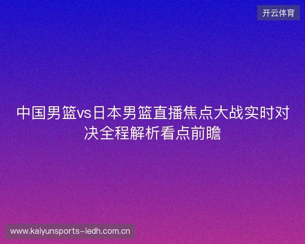中国男篮vs日本男篮直播焦点大战实时对决全程解析看点前瞻